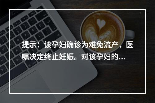 提示：该孕妇确诊为难免流产，医嘱决定终止妊娠。对该孕妇的护理