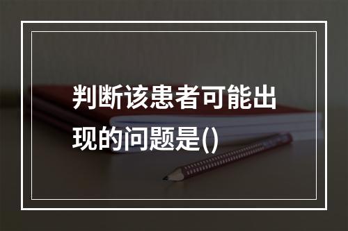 判断该患者可能出现的问题是()