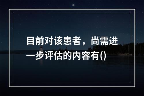 目前对该患者，尚需进一步评估的内容有()