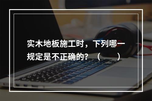 实木地板施工时，下列哪一规定是不正确的？（　　）