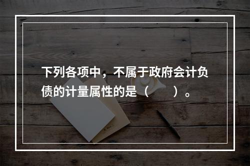 下列各项中，不属于政府会计负债的计量属性的是（　　）。