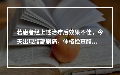 若患者经上述治疗后效果不佳，今天出现腹部剧痛，体格检查腹部压