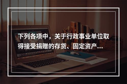 下列各项中，关于行政事业单位取得接受捐赠的存货、固定资产、无