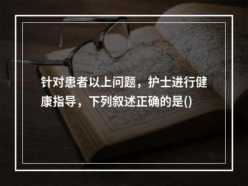 针对患者以上问题，护士进行健康指导，下列叙述正确的是()