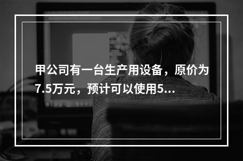 甲公司有一台生产用设备，原价为7.5万元，预计可以使用5年，