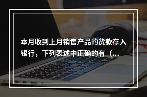 本月收到上月销售产品的货款存入银行，下列表述中正确的有（ ）