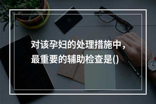 对该孕妇的处理措施中，最重要的辅助检查是()