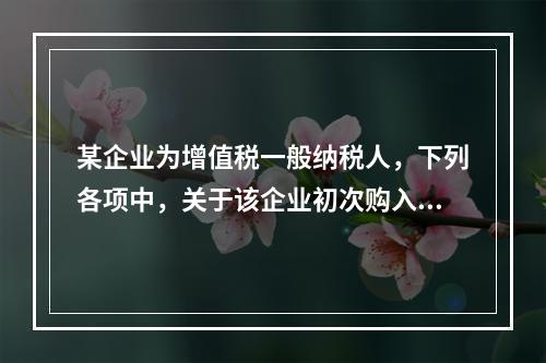 某企业为增值税一般纳税人，下列各项中，关于该企业初次购入增值