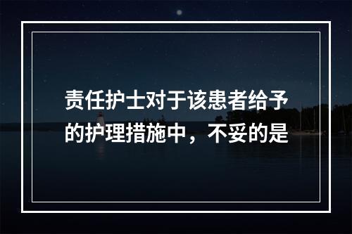 责任护士对于该患者给予的护理措施中，不妥的是