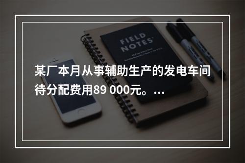 某厂本月从事辅助生产的发电车间待分配费用89 000元。本月