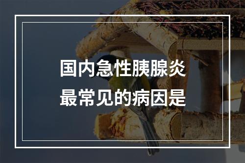 国内急性胰腺炎最常见的病因是