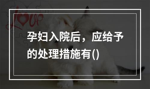 孕妇入院后，应给予的处理措施有()