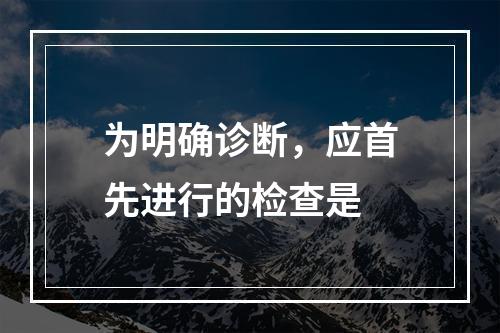 为明确诊断，应首先进行的检查是