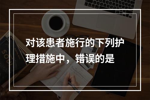 对该患者施行的下列护理措施中，错误的是