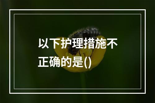 以下护理措施不正确的是()