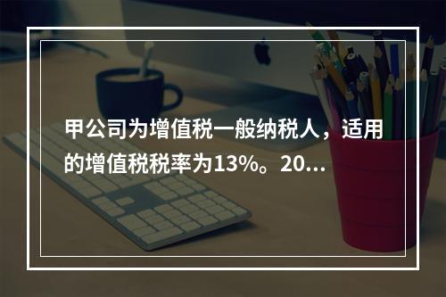 甲公司为增值税一般纳税人，适用的增值税税率为13%。2019