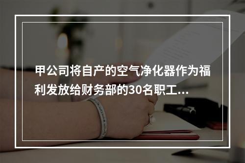 甲公司将自产的空气净化器作为福利发放给财务部的30名职工，每