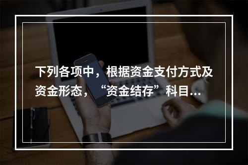 下列各项中，根据资金支付方式及资金形态，“资金结存”科目应设