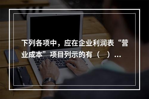 下列各项中，应在企业利润表“营业成本”项目列示的有（　）。