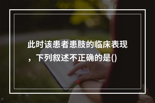 此时该患者患肢的临床表现，下列叙述不正确的是()