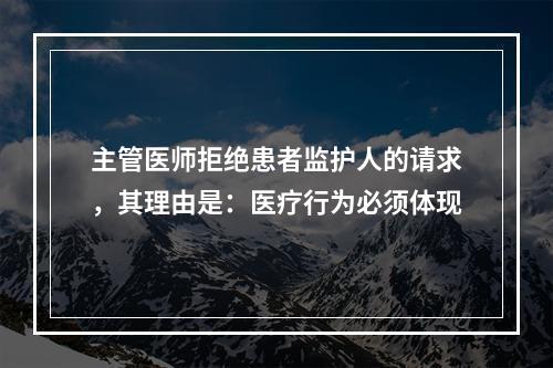 主管医师拒绝患者监护人的请求，其理由是：医疗行为必须体现