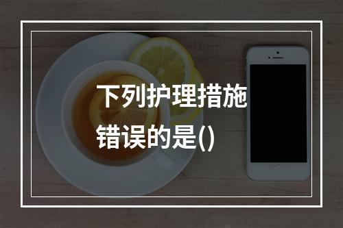 下列护理措施错误的是()