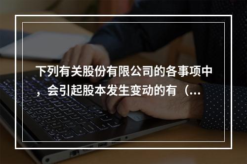 下列有关股份有限公司的各事项中，会引起股本发生变动的有（　）