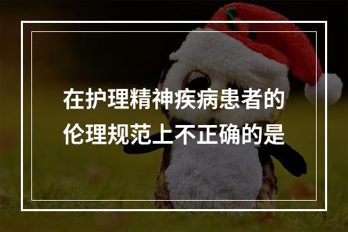 在护理精神疾病患者的伦理规范上不正确的是