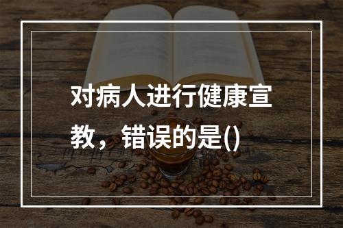 对病人进行健康宣教，错误的是()