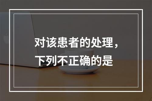 对该患者的处理，下列不正确的是