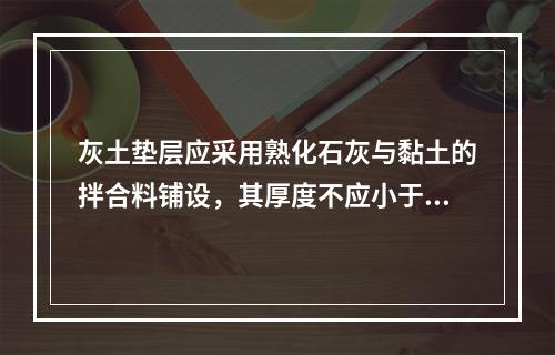 灰土垫层应采用熟化石灰与黏土的拌合料铺设，其厚度不应小于（