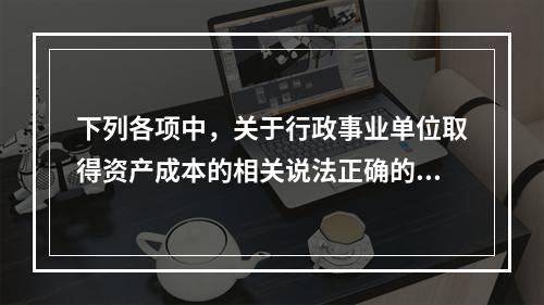 下列各项中，关于行政事业单位取得资产成本的相关说法正确的有（