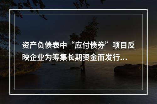 资产负债表中“应付债券”项目反映企业为筹集长期资金而发行的债