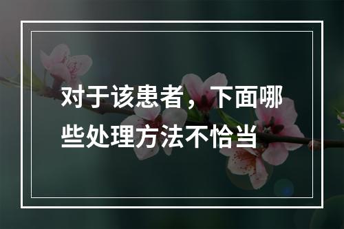 对于该患者，下面哪些处理方法不恰当