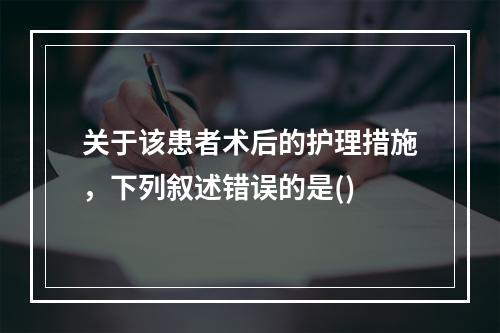 关于该患者术后的护理措施，下列叙述错误的是()