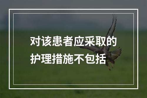 对该患者应采取的护理措施不包括