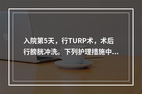 入院第5天，行TURP术，术后行膀胱冲洗。下列护理措施中，不