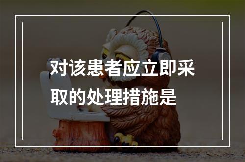 对该患者应立即采取的处理措施是