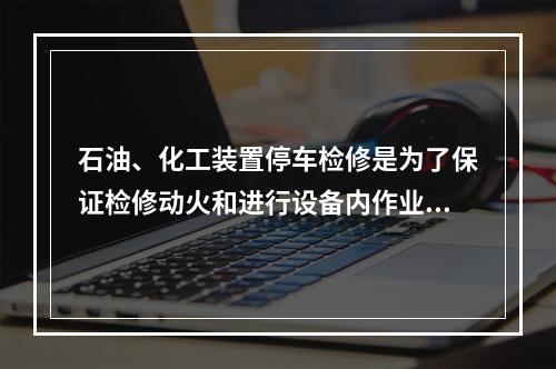 石油、化工装置停车检修是为了保证检修动火和进行设备内作业安全