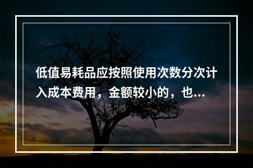 低值易耗品应按照使用次数分次计入成本费用，金额较小的，也可以