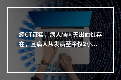 经CT证实，病人脑内无出血灶存在，且病人从发病至今仅2小时。