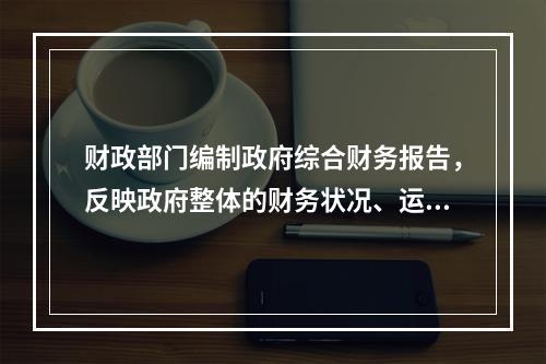 财政部门编制政府综合财务报告，反映政府整体的财务状况、运行情