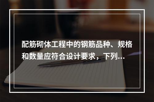 配筋砌体工程中的钢筋品种、规格和数量应符合设计要求，下列不