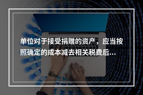 单位对于接受捐赠的资产，应当按照确定的成本减去相关税费后的净