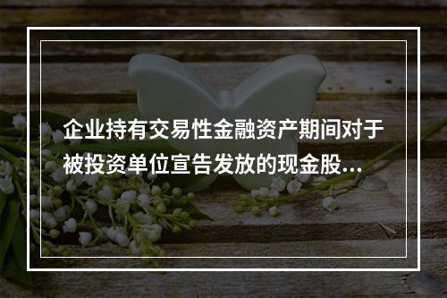 企业持有交易性金融资产期间对于被投资单位宣告发放的现金股利，