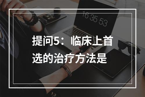 提问5：临床上首选的治疗方法是