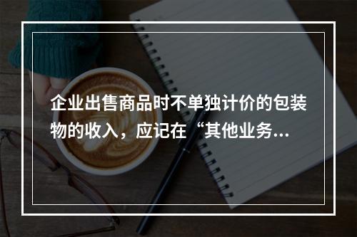 企业出售商品时不单独计价的包装物的收入，应记在“其他业务收入