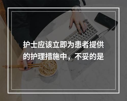 护士应该立即为患者提供的护理措施中，不妥的是