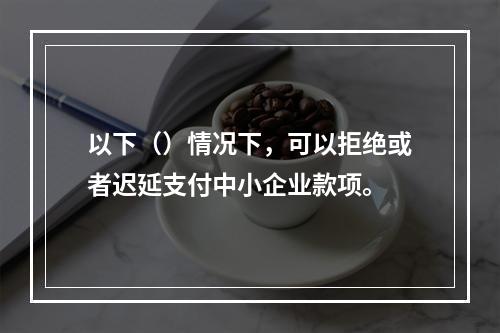 以下（）情况下，可以拒绝或者迟延支付中小企业款项。