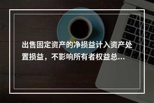 出售固定资产的净损益计入资产处置损益，不影响所有者权益总额的